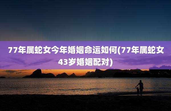 77年属蛇女今年婚姻命运如何(77年属蛇女43岁婚姻配对)