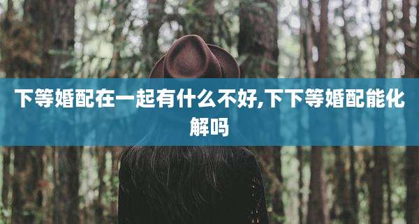 下等婚配在一起有什么不好,下下等婚配能化解吗