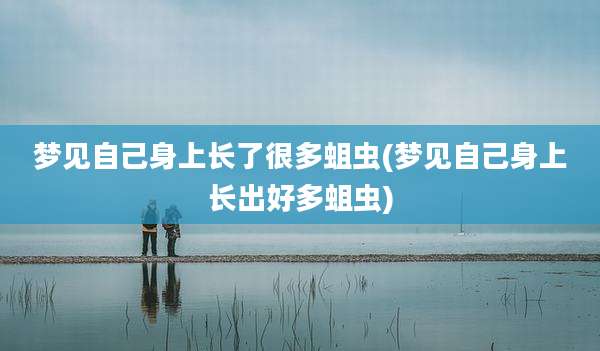 梦见自己身上长了很多蛆虫(梦见自己身上长出好多蛆虫)