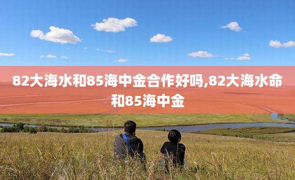 82大海水和85海中金合作好吗,82大海水命和85海中金