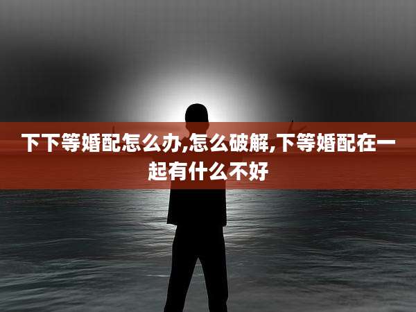 下下等婚配怎么办,怎么破解,下等婚配在一起有什么不好