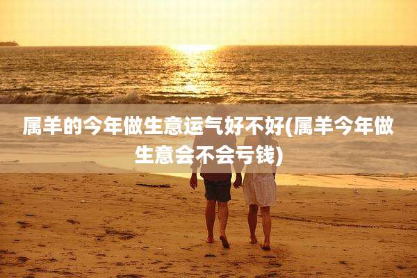 属羊的今年做生意运气好不好(属羊今年做生意会不会亏钱)