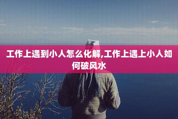 工作上遇到小人怎么化解,工作上遇上小人如何破风水
