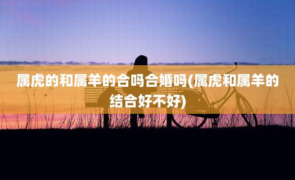 属虎的和属羊的合吗合婚吗(属虎和属羊的结合好不好)