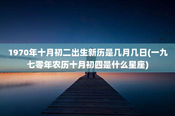 1970年十月初二出生新历是几月几日(一九七零年农历十月初四是什么星座)