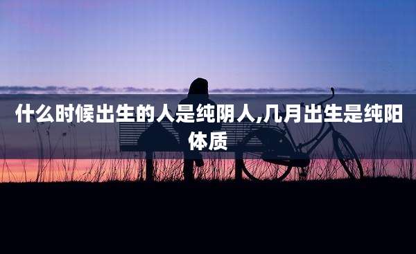 什么时候出生的人是纯阴人,几月出生是纯阳体质
