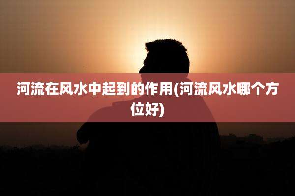 河流在风水中起到的作用(河流风水哪个方位好)