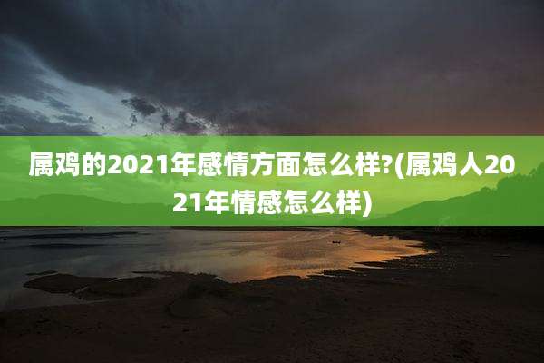 属鸡的2021年感情方面怎么样?(属鸡人2021年情感怎么样)