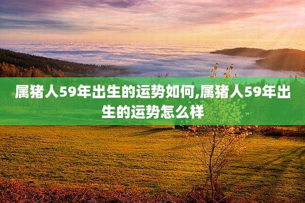 属猪人59年出生的运势如何,属猪人59年出生的运势怎么样