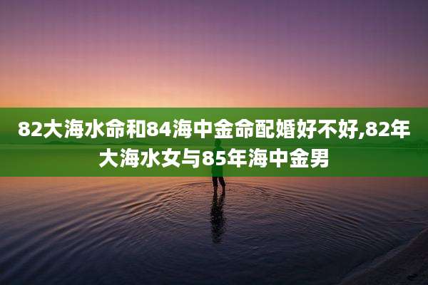 82大海水命和84海中金命配婚好不好,82年大海水女与85年海中金男