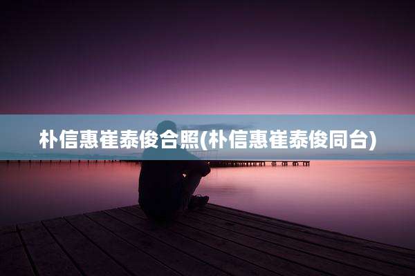 朴信惠崔泰俊合照(朴信惠崔泰俊同台)