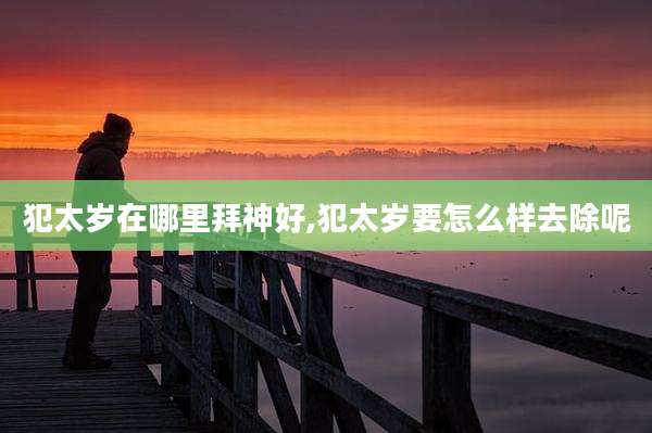 犯太岁在哪里拜神好,犯太岁要怎么样去除呢