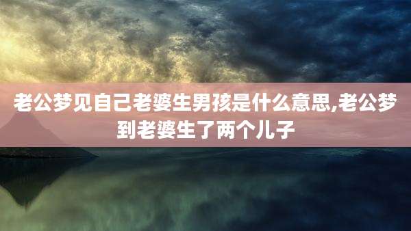 老公梦见自己老婆生男孩是什么意思,老公梦到老婆生了两个儿子
