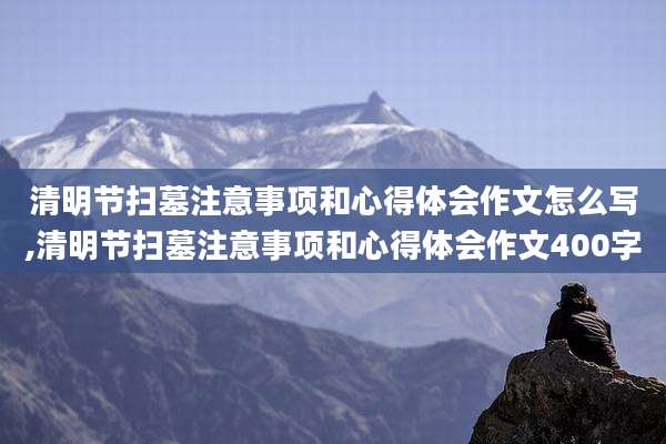 清明节扫墓注意事项和心得体会作文怎么写,清明节扫墓注意事项和心得体会作文400字