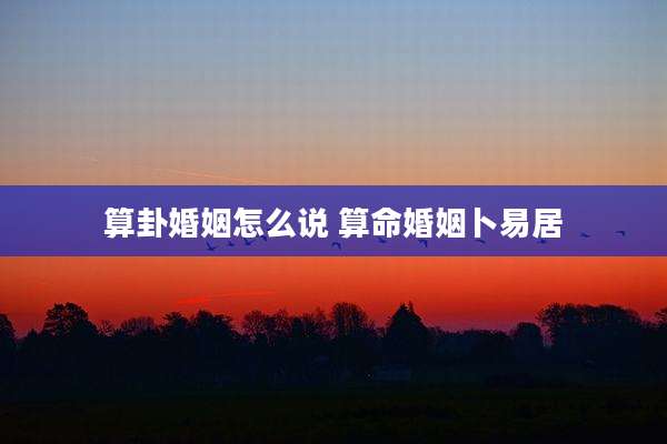 算卦婚姻怎么说 算命婚姻卜易居