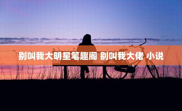 别叫我大明星笔趣阁 别叫我大佬 小说