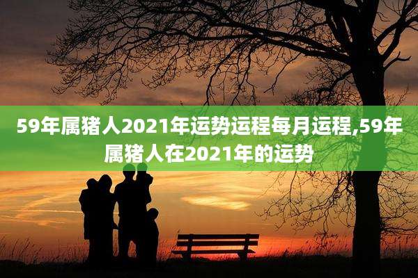 59年属猪人2021年运势运程每月运程,59年属猪人在2021年的运势