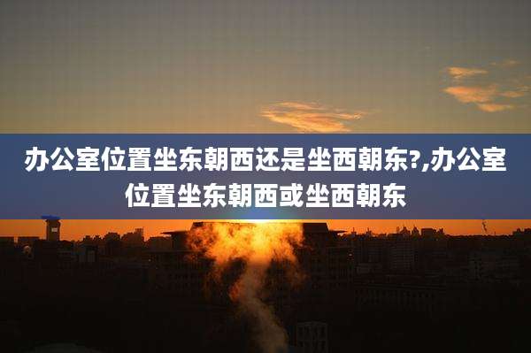 办公室位置坐东朝西还是坐西朝东?,办公室位置坐东朝西或坐西朝东