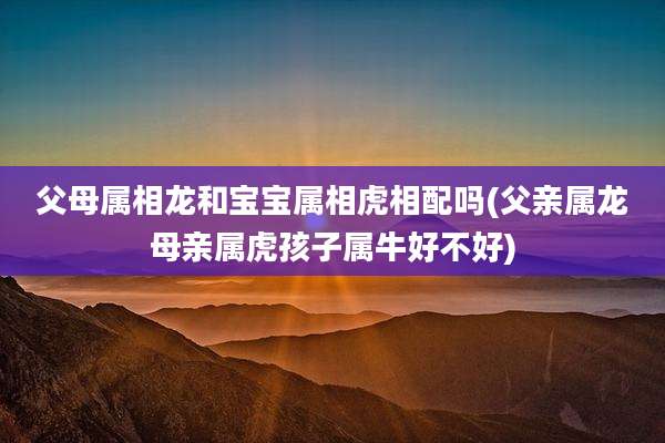 父母属相龙和宝宝属相虎相配吗(父亲属龙母亲属虎孩子属牛好不好)