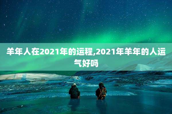 羊年人在2021年的运程,2021年羊年的人运气好吗