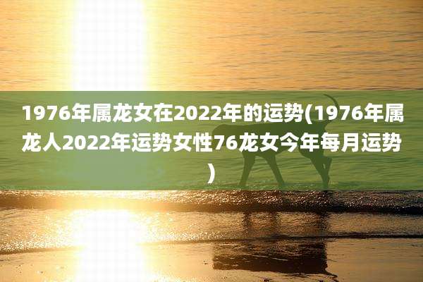 1976年属龙女在2022年的运势(1976年属龙人2022年运势女性76龙女今年每月运势)