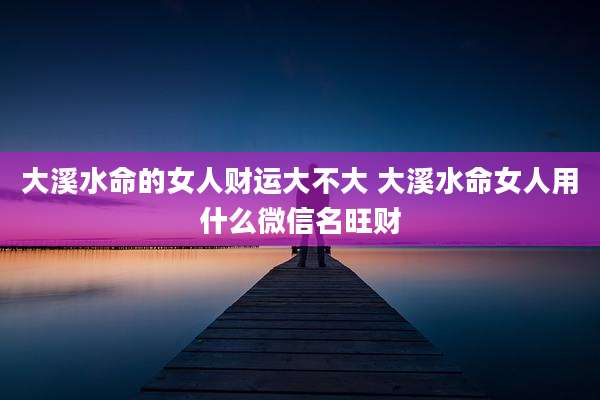 大溪水命的女人财运大不大 大溪水命女人用什么微信名旺财