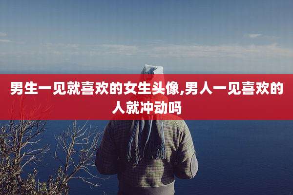男生一见就喜欢的女生头像,男人一见喜欢的人就冲动吗