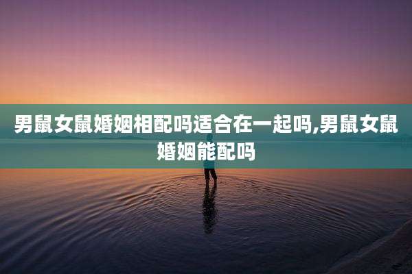 男鼠女鼠婚姻相配吗适合在一起吗,男鼠女鼠婚姻能配吗