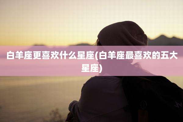 白羊座更喜欢什么星座(白羊座最喜欢的五大星座)