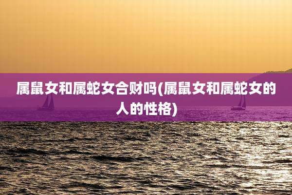 属鼠女和属蛇女合财吗(属鼠女和属蛇女的人的性格)