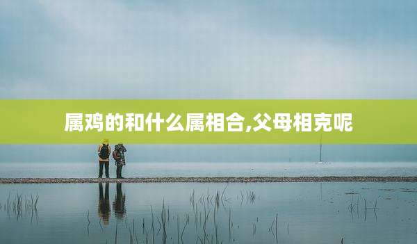 属鸡的和什么属相合,父母相克呢
