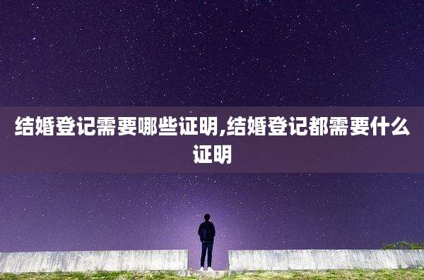 结婚登记需要哪些证明,结婚登记都需要什么证明