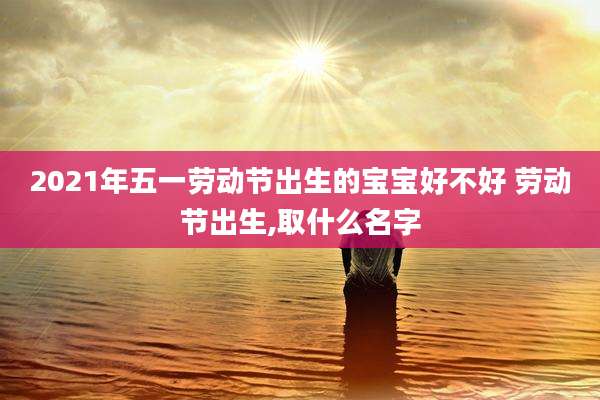 2021年五一劳动节出生的宝宝好不好 劳动节出生,取什么名字