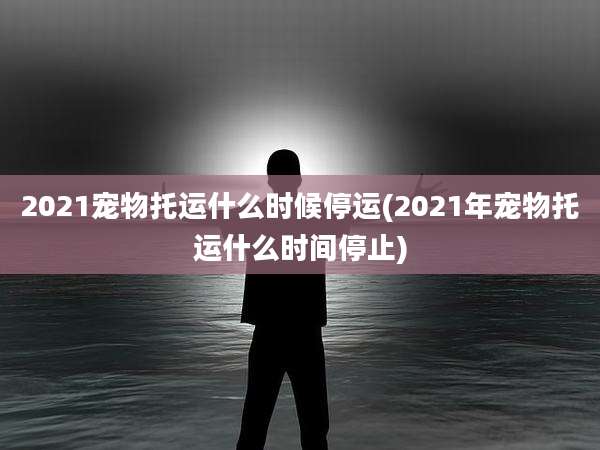 2021宠物托运什么时候停运(2021年宠物托运什么时间停止)