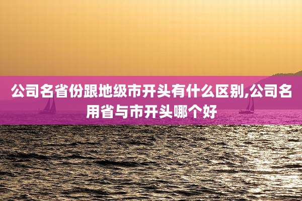 公司名省份跟地级市开头有什么区别,公司名用省与市开头哪个好