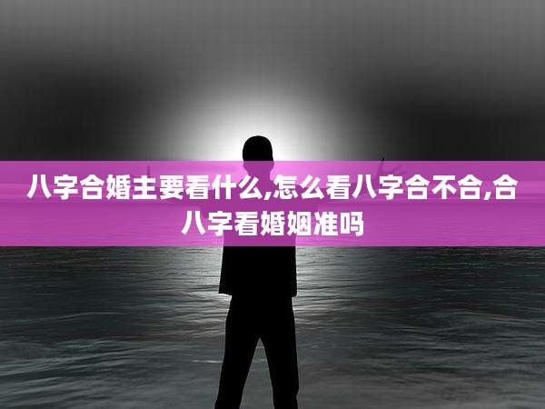 八字合婚主要看什么,怎么看八字合不合,合八字看婚姻准吗
