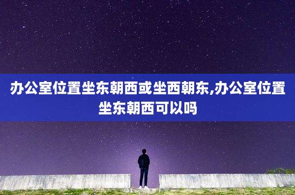 办公室位置坐东朝西或坐西朝东,办公室位置坐东朝西可以吗