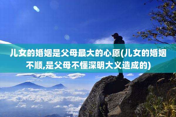 儿女的婚姻是父母最大的心愿(儿女的婚姻不顺,是父母不懂深明大义造成的)