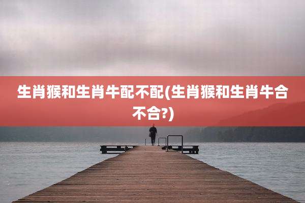 生肖猴和生肖牛配不配(生肖猴和生肖牛合不合?)