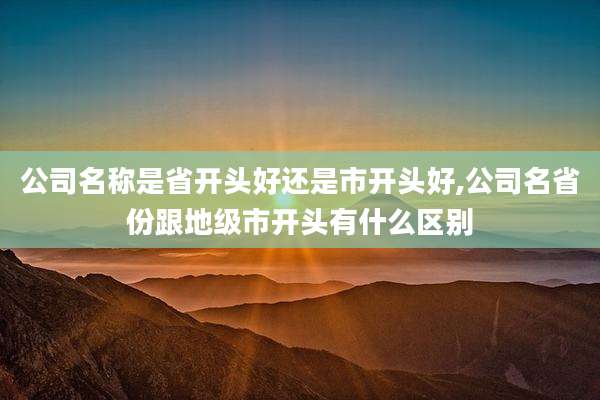 公司名称是省开头好还是市开头好,公司名省份跟地级市开头有什么区别