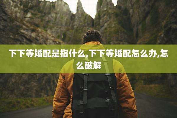 下下等婚配是指什么,下下等婚配怎么办,怎么破解
