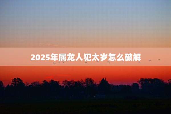 2025年属龙人犯太岁怎么破解
