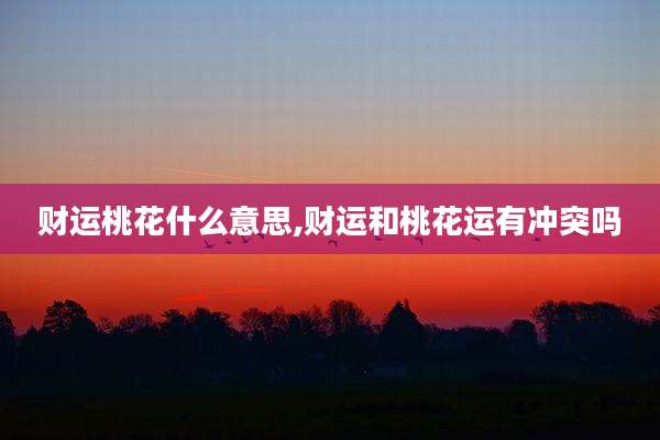 财运桃花什么意思,财运和桃花运有冲突吗