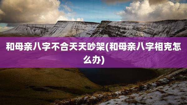 和母亲八字不合天天吵架(和母亲八字相克怎么办)