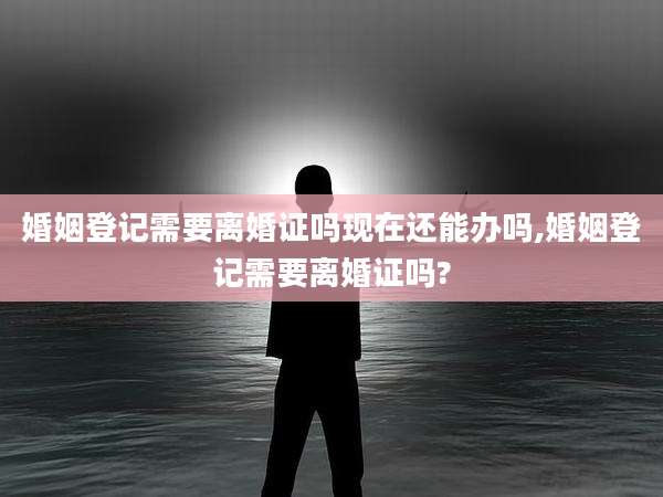 婚姻登记需要离婚证吗现在还能办吗,婚姻登记需要离婚证吗?