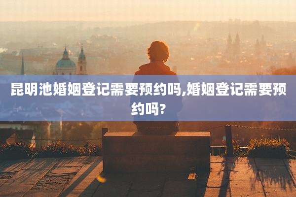 昆明池婚姻登记需要预约吗,婚姻登记需要预约吗?