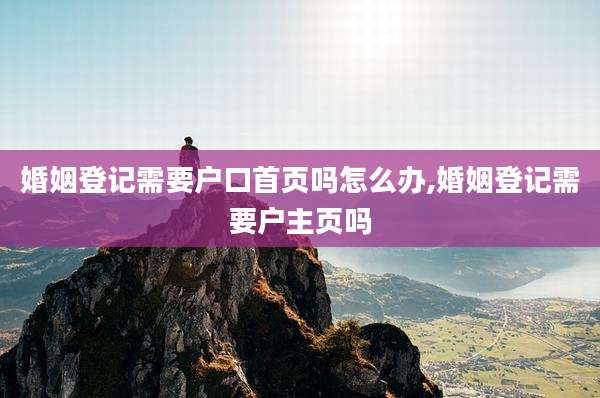 婚姻登记需要户口首页吗怎么办,婚姻登记需要户主页吗