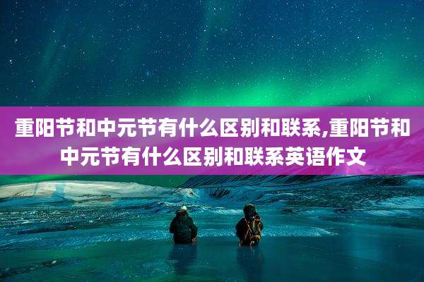 重阳节和中元节有什么区别和联系,重阳节和中元节有什么区别和联系英语作文