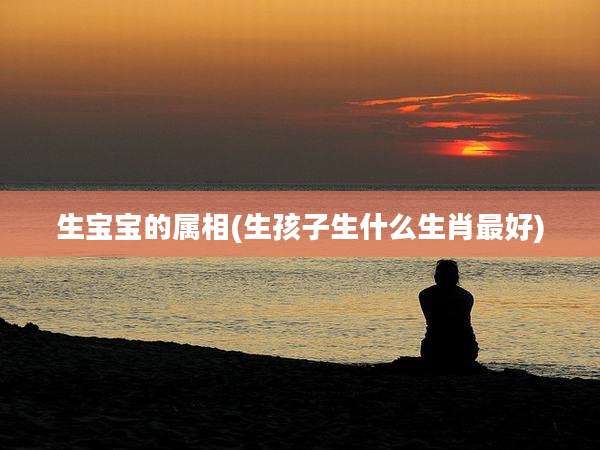 生宝宝的属相(生孩子生什么生肖最好)