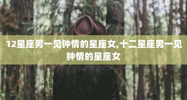12星座男一见钟情的星座女,十二星座男一见钟情的星座女